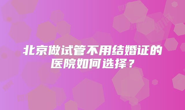北京做试管不用结婚证的医院如何选择?