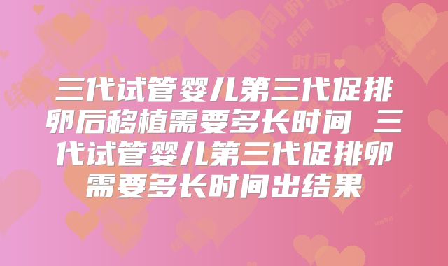 三代试管婴儿第三代促排卵后移植需要多长时间 三代试管婴儿第三代促排卵需要多长时间出结果