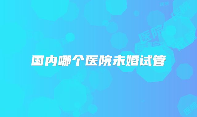 国内哪个医院未婚试管