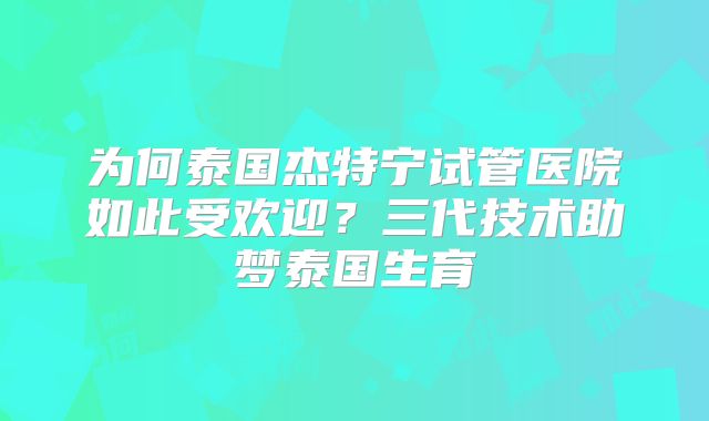 为何泰国杰特宁试管医院如此受欢迎？三代技术助梦泰国生育