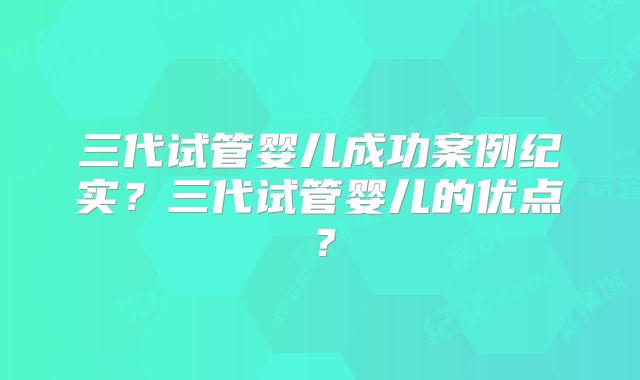 三代试管婴儿成功案例纪实?三代试管婴儿的优点?