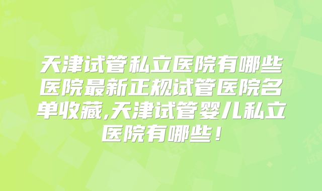 天津试管私立医院有哪些医院最新正规试管医院名单收藏,天津试管婴儿私立医院有哪些!