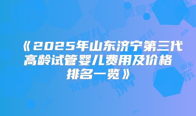 《2025年山东济宁第三代高龄试管婴儿费用及价格排名一览》
