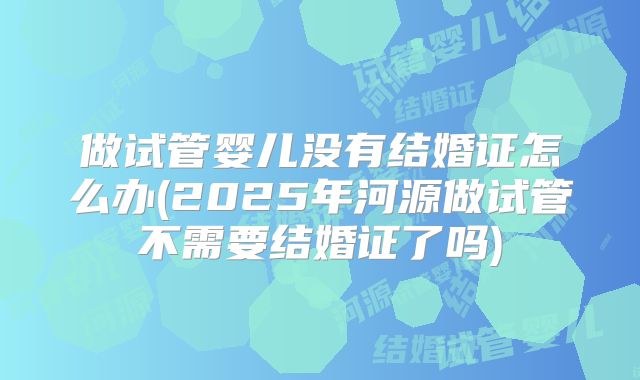 做试管婴儿没有结婚证怎么办(2025年河源做试管不需要结婚证了吗)