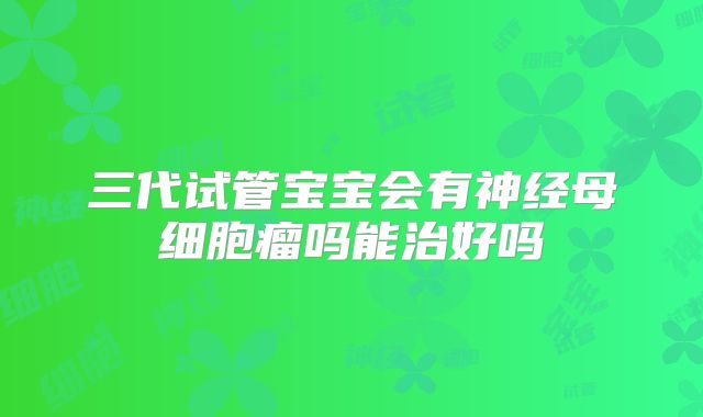 三代试管宝宝会有神经母细胞瘤吗能治好吗