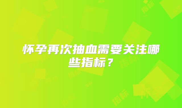 怀孕再次抽血需要关注哪些指标？