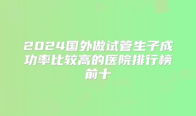 2024国外做试管生子成功率比较高的医院排行榜前十