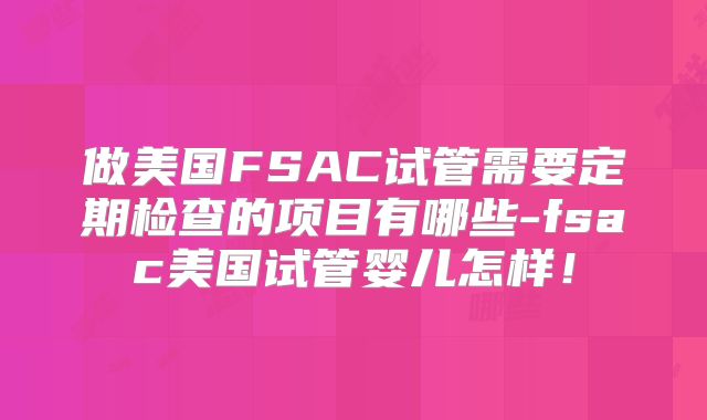 做美国FSAC试管需要定期检查的项目有哪些-fsac美国试管婴儿怎样！
