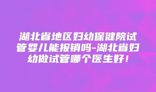 湖北省地区妇幼保健院试管婴儿能报销吗-湖北省妇幼做试管哪个医生好!