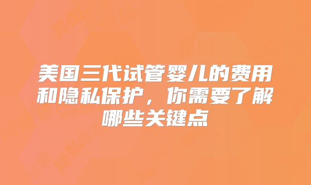 美国三代试管婴儿的费用和隐私保护，你需要了解哪些关键点