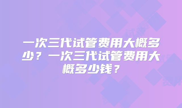 一次三代试管费用大概多少？一次三代试管费用大概多少钱？