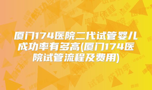 厦门174医院二代试管婴儿成功率有多高(厦门174医院试管流程及费用)