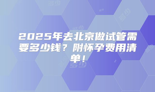 2025年去北京做试管需要多少钱？附怀孕费用清单！