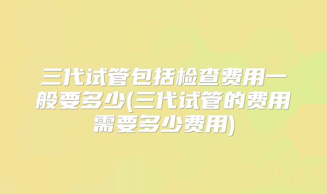 三代试管包括检查费用一般要多少(三代试管的费用需要多少费用)
