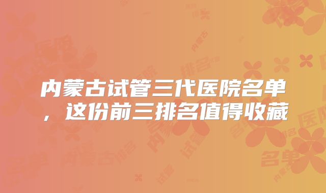 内蒙古试管三代医院名单，这份前三排名值得收藏