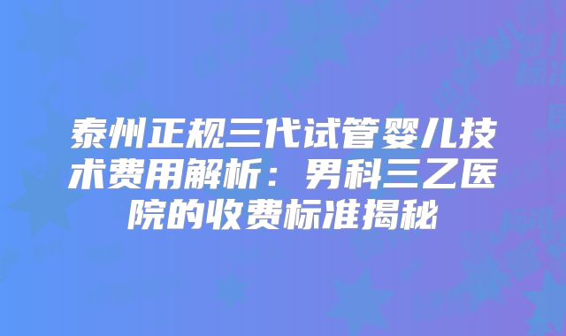 泰州正规三代试管婴儿技术费用解析：男科三乙医院的收费标准揭秘