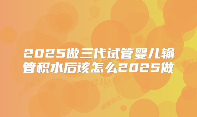 2025做三代试管婴儿输管积水后该怎么2025做