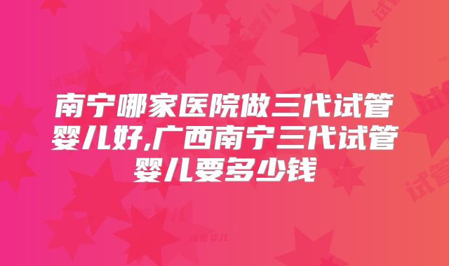 南宁哪家医院做三代试管婴儿好,广西南宁三代试管婴儿要多少钱