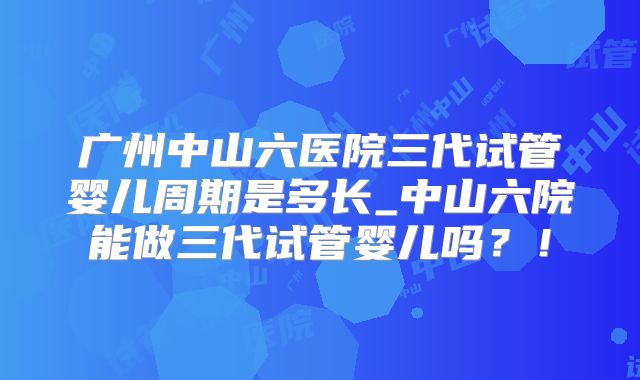 广州中山六医院三代试管婴儿周期是多长_中山六院能做三代试管婴儿吗？！