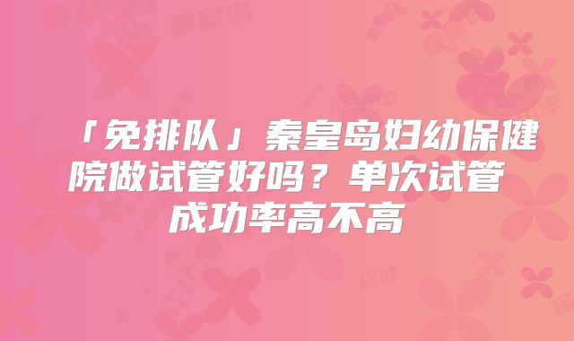 「免排队」秦皇岛妇幼保健院做试管好吗?单次试管成功率高不高