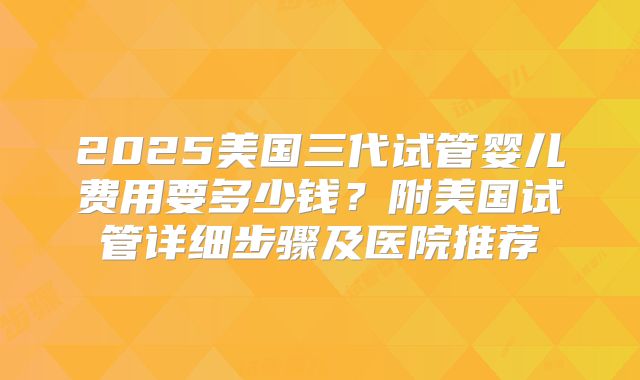 2025美国三代试管婴儿费用要多少钱?附美国试管详细步骤及医院推荐