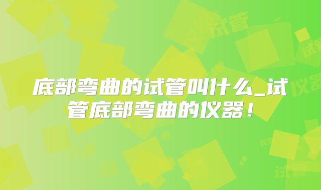 底部弯曲的试管叫什么_试管底部弯曲的仪器！