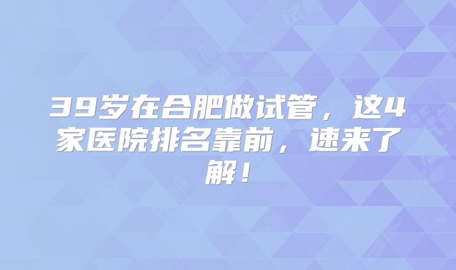 39岁在合肥做试管,这4家医院排名靠前,速来了解!