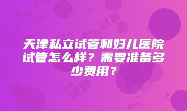 天津私立试管和妇儿医院试管怎么样？需要准备多少费用？