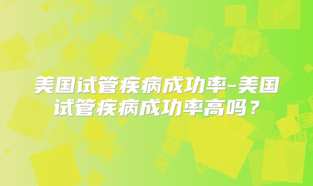 美国试管疾病成功率-美国试管疾病成功率高吗？