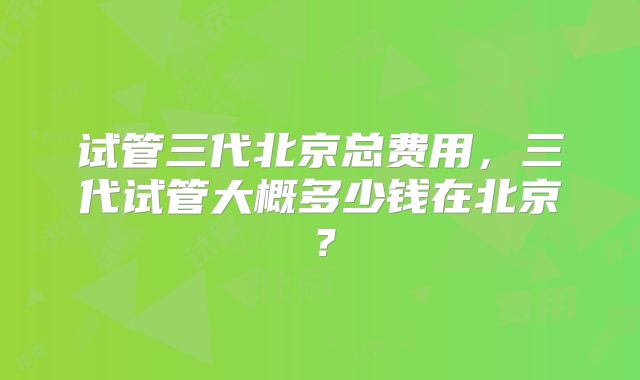 试管三代北京总费用，三代试管大概多少钱在北京？