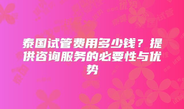 泰国试管费用多少钱？提供咨询服务的必要性与优势