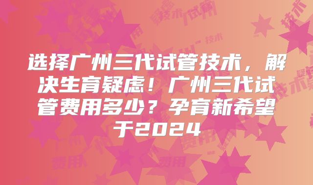 选择广州三代试管技术，解决生育疑虑！广州三代试管费用多少？孕育新希望于2024