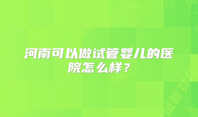河南可以做试管婴儿的医院怎么样?