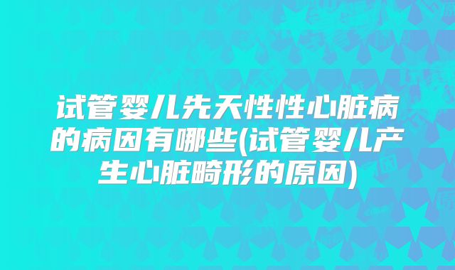 试管婴儿先天性性心脏病的病因有哪些(试管婴儿产生心脏畸形的原因)