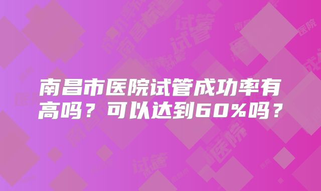 南昌市医院试管成功率有高吗?可以达到60%吗?