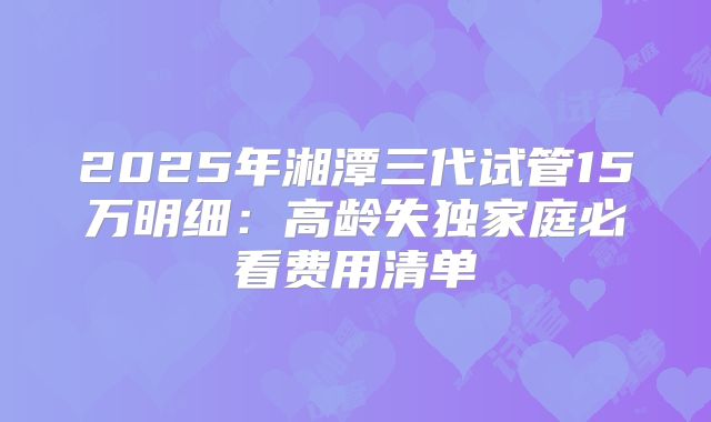 2025年湘潭三代试管15万明细：高龄失独家庭必看费用清单