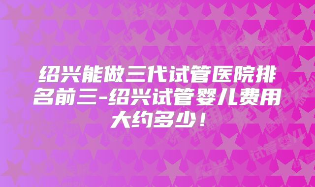 绍兴能做三代试管医院排名前三-绍兴试管婴儿费用大约多少！