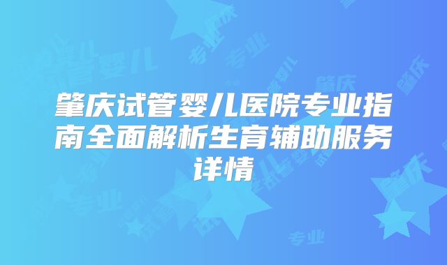 肇庆试管婴儿医院专业指南全面解析生育辅助服务详情