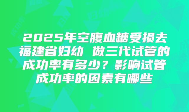 2025年空腹血糖受损去福建省妇幼 做三代试管的成功率有多少？影响试管成功率的因素有哪些