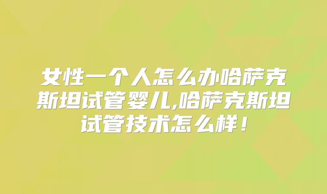 女性一个人怎么办哈萨克斯坦试管婴儿,哈萨克斯坦试管技术怎么样！