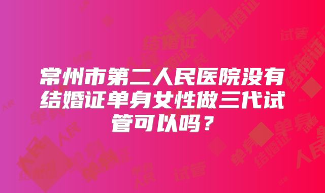 常州市第二人民医院没有结婚证单身女性做三代试管可以吗？