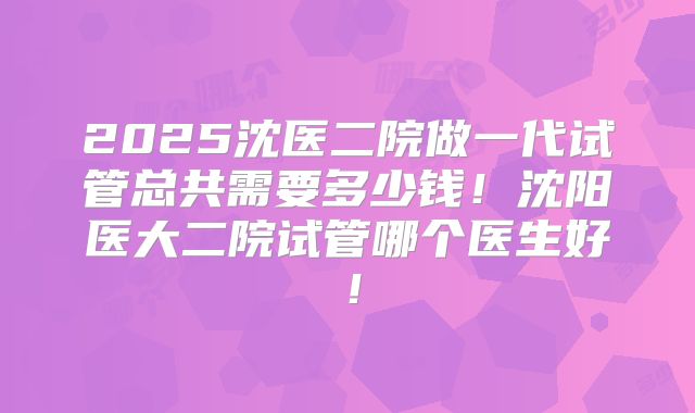 2025沈医二院做一代试管总共需要多少钱!沈阳医大二院试管哪个医生好!