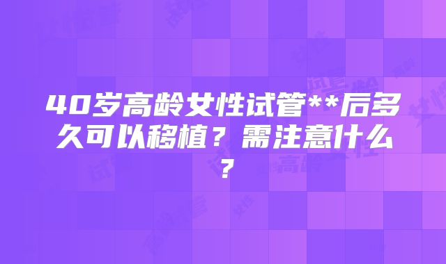 40岁高龄女性试管**后多久可以移植?需注意什么?