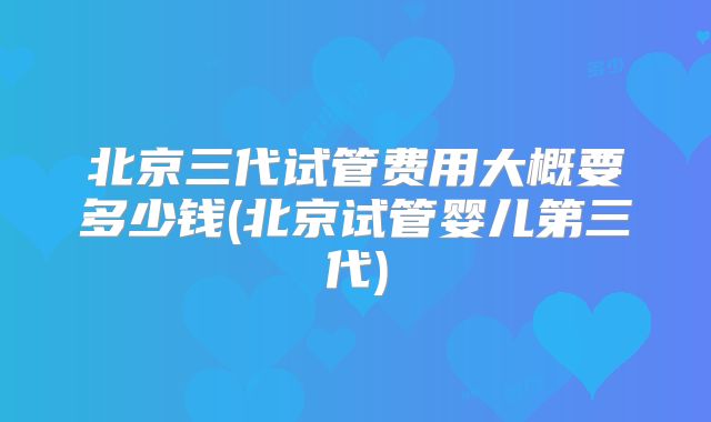 北京三代试管费用大概要多少钱(北京试管婴儿第三代)