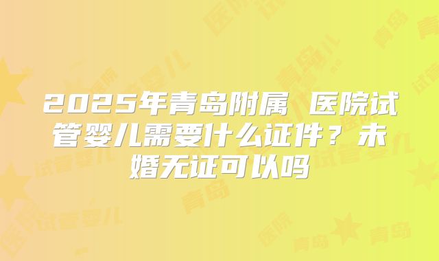 2025年青岛附属 医院试管婴儿需要什么证件？未婚无证可以吗