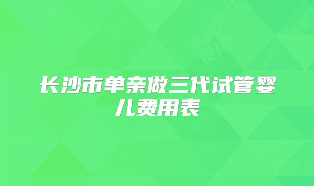 长沙市单亲做三代试管婴儿费用表