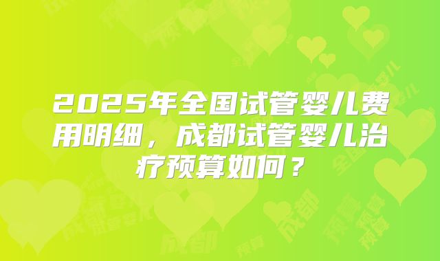 2025年全国试管婴儿费用明细,成都试管婴儿治疗预算如何?