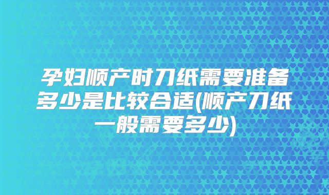 孕妇顺产时刀纸需要准备多少是比较合适(顺产刀纸一般需要多少)