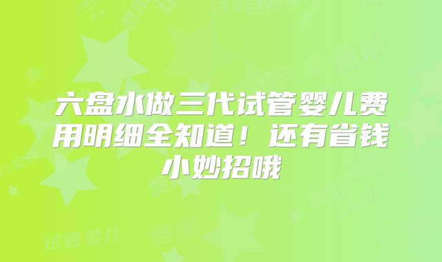 六盘水做三代试管婴儿费用明细全知道！还有省钱小妙招哦