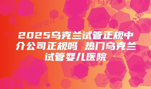 2025乌克兰试管正规中介公司正规吗 热门乌克兰试管婴儿医院